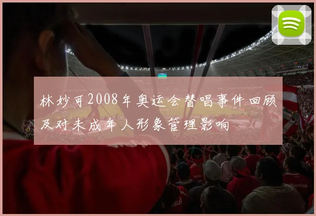 林妙可2008年奥运会替唱事件回顾及对未成年人形象管理影响