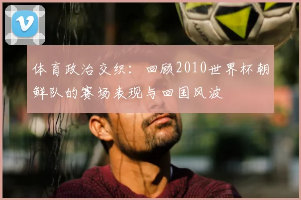 体育政治交织：回顾2010世界杯朝鲜队的赛场表现与回国风波
