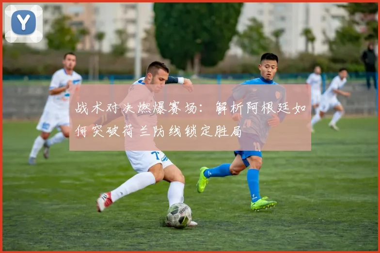 战术对决燃爆赛场：解析阿根廷如何突破荷兰防线锁定胜局