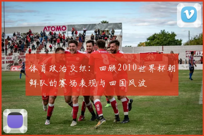 体育政治交织：回顾2010世界杯朝鲜队的赛场表现与回国风波