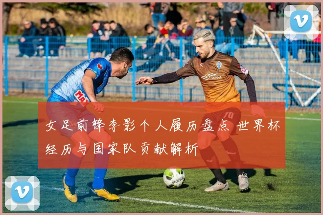 女足前锋李影个人履历盘点 世界杯经历与国家队贡献解析